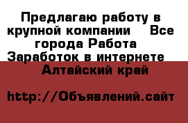 Предлагаю работу в крупной компании  - Все города Работа » Заработок в интернете   . Алтайский край